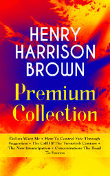 HENRY HARRISON BROWN PREMIUM COLLECTION: DOLLARS WANT ME + HOW TO CONTROL FATE THROUGH SUGGESTION + THE CALL OF THE TWENTIETH CENTURY + THE NEW EMANCIPATION + CONCENTRATION: THE ROAD TO SUCCESS