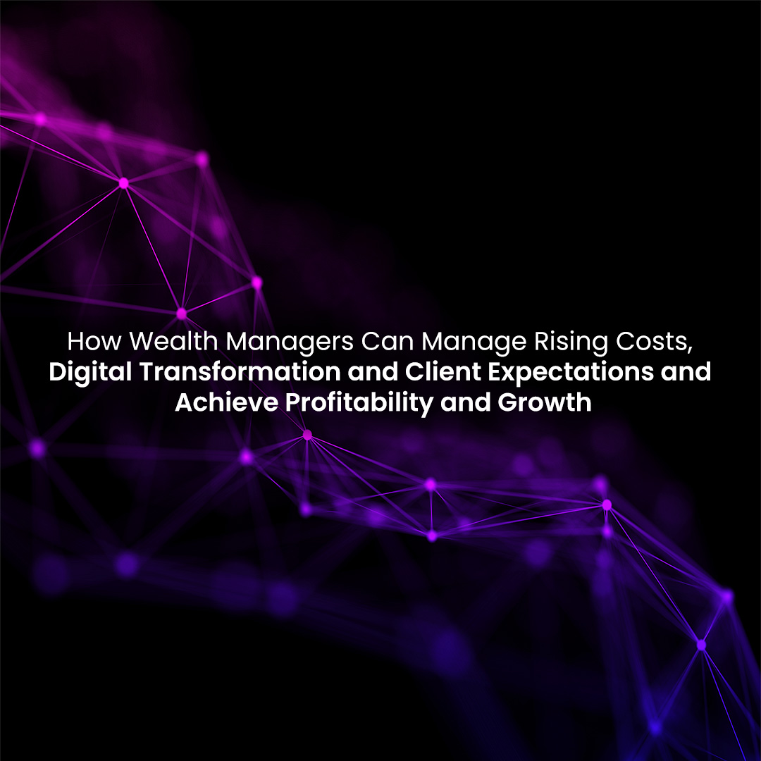 How Wealth Advisors Can Manage Rising Costs, Digital Transformation and Client Expectations and Achieve Profitability and Growth