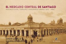 El mercado central de Santiago: historia visual, consumo y patrimonio urbano (1872-1984).  Claudia Deichler