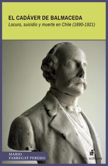 El cadver de Balmaceda. Locura, suicidio y muerte en Chile (1890-1921).  Mario Fabregat Peredo