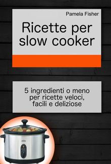 Ricette Per Slow Cooker: 5 Ingredienti O Meno Per Ricette Veloci, Facili E Deliziose.  Simona Leggero