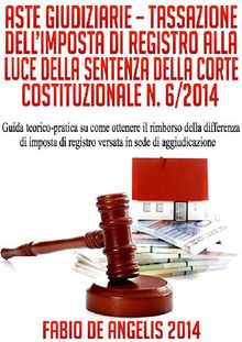 ASTE GIUDIZIARIE  TASSAZIONE DELLIMPOSTA DI REGISTRO ALLA LUCE DELLA SENTENZA DELLA CORTE COSTITUZIONALE N. 6/2014 - Guida teorico-pratica su come ottenere il rimborso della differenza di imposta di registro versata in sede di aggiudicazione.  Fabio De Angelis