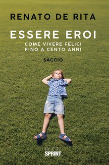 Essere eroi - Come vivere felici fino a cento anni.  Renato De Rita