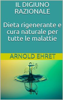 Il digiuno razionale - dieta rigenerante e cura naturale per tutte le malattie.  Arnold Ehret