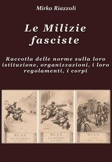 Le Milizie fasciste Raccolta delle norme sulla loro istituzione, organizzazione, i regolamenti, i corpi.  Mirko Riazzoli