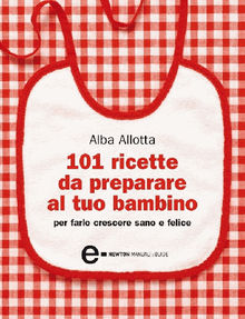 101 ricette da preparare al tuo bambino per farlo crescere sano e felice.  Alba Allotta