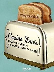 Cucina Mania. Dire, fare, mangiare: dal Vecchio Testamento a oggi.  Francesca Gissi