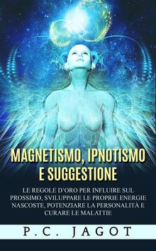 Magnetismo, Ipnotismo e Suggestione - Le regole doro per influire sul prossimo, sviluppare le proprie energie nascoste, potenziare la personalit e curare le malattie.  Paul C. Jagot