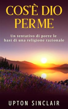 Cos' Dio per me - Un tentativo di porre le basi di una religione razionale.  Upton Sinclair