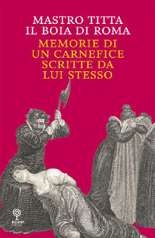 Memorie di un carnefice scritte da lui stesso.  Mastro Titta il Boia di Roma