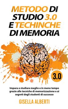 METODO DI STUDIO 3.0 E TECNICHE DI MEMORIA; Impara a studiare meglio e in meno tempo grazie alle tecniche di memorizzazione e ai segreti degli studenti di successo.  Gisella Alberti