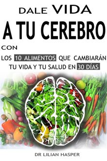 Dale vida a tu cerebro con los 10 alimentos que cambiarn tu vida y tu salud en 30 das.  Dr. Lilian Hasper