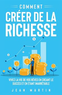 Comment crer de la richesse. Vivez la vie de vos rves en crant le succs et en tant inarrtable.  Jean Martin