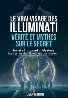 LE VRAI VISAGE DES ILLUMINATI :  VRIT ET MYTHES  SUR LE SECRET. Society Shrouded in Mystery - Les secrets des Illuminati sont rvls !.  Jean Martin