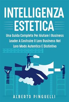 Intelligenza estetica. UNA GUIDA COMPLETA PER AIUTARE I BUSINESS LEADER A COSTRUIRE IL LORO BUSINESS NEL LORO MODO AUTENTICO E DISTINTIVO.  Alberto Pinguelli