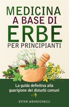 MEDICINA A BASE DI ERBE PER PRINCIPIANTI. La guida definitiva alla guarigione dei disturbi comuni.  Ester Mendichelli