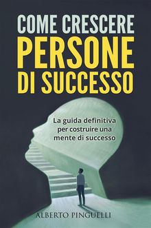 COME CRESCERE PERSONE DI SUCCESSO. La guida definitiva per costruire una mente di successo.  Alberto Pinguelli