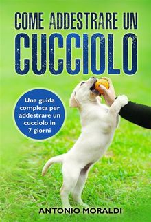 Come addestrare un cucciolo. Una guida completa per addestrare un cucciolo in 7 giorni.  Antonio Moraldi