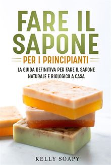 Fare il sapone per i principianti. La guida definitiva per fare il sapone naturale e biologico a casa.  Kelly Soapy