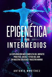 Epigentica para intermedios. La exploracin ms completa del impacto prctico, social y tico del ADN en nuestra sociedad y nuestro mundo.  Antonio Martinez