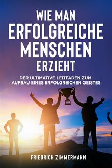 WIE MAN ERFOLGREICHE MENSCHEN ERZIEHT. Der ultimative Leitfaden zum Aufbau eines erfolgreichen Geistes.  Friedrich Zimmermann