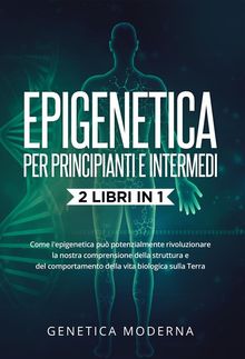 Epigenetica  Per Principianti e Intermedi (2 Libri in 1). Come l'epigenetica pu potenzialmente rivoluzionare la nostra comprensione della struttura e del comportamento della vita biologica sulla Terra.  Genetica Moderna