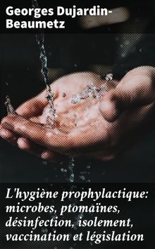 L'hygine prophylactique: microbes, ptomanes, dsinfection, isolement, vaccination et lgislation.  Georges Dujardin-Beaumetz