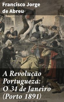 A Revoluo Portugueza: O 31 de Janeiro (Porto 1891).  Francisco Jorge de Abreu