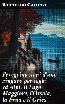 Peregrinazioni d'uno zingaro per laghi ed Alpi. Il Lago Maggiore, l'Ossola, la Frua e il Gries.  Valentino Carrera