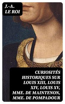 Curiosits historiques sur Louis XIII, Louis XIV, Louis XV, Mme de Maintenon, Mme de Pompadour.  J.-A. Le Roi