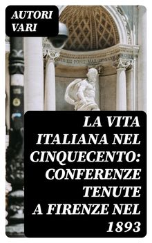 La vita Italiana nel Cinquecento: Conferenze tenute a Firenze nel 1893.  Autori vari