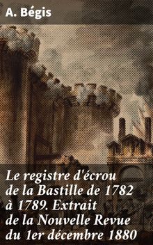Le registre d'crou de la Bastille de 1782  1789. Extrait de la Nouvelle Revue du 1er dcembre 1880.  A. B?gis