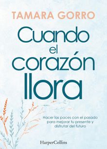 Cuando el corazn llora. Hacer las paces con el pasado para mejorar tu presente y disfrutar del futuro.  Tamara Gorro