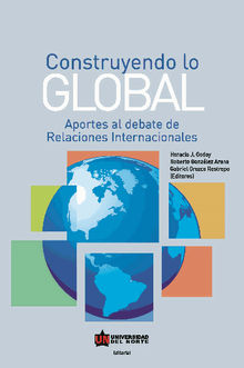 Construyendo lo global. Aporte al debate de Relaciones Internacionales.  Gabriel Orozco Restrepo