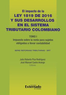 Impacto de la Ley 1819 de 2016 y sus desarrollos en el sistema tributario colombiano. Tomo I: impuesto sobre la renta para sujetos obligados a llevar contabilidad.  Julio Roberto Piza Rodrguez