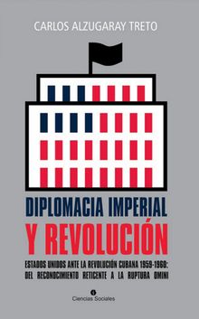 Diplomacia imperial y Revolucin. Estados Unidos ante la Revolucin cubana 1959-1960: del reconocimiento reticente a la ruptura omini.  Carlos Alzugaray Treto