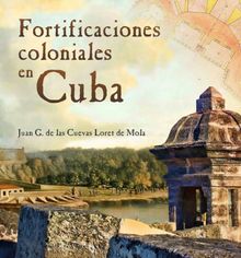 Fortificaciones coloniales en Cuba.  Juan G. de las Cuevas Loret de Mola