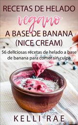 RECETAS DE HELADO VEGANO A BASE DE BANANA (NICE CREAM): 56 DELICIOSAS RECETAS DE HELADO A BASE DE BANANA PARA COMER SIN CULPA