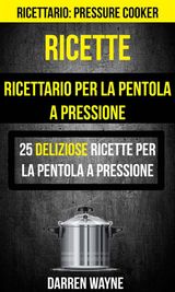 RICETTE: RICETTARIO PER LA PENTOLA A PRESSIONE: 25 DELIZIOSE RICETTE PER LA PENTOLA A PRESSIONE (RICETTARIO: PRESSURE COOKER)