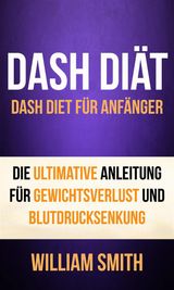 DASH DIT: DASH DIET FR ANFNGER. DIE ULTIMATIVE ANLEITUNG FR GEWICHTSVERLUST UND BLUTDRUCKSENKUNG