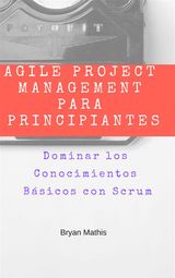 AGILE PROJECT MANAGEMENT PARA PRINCIPIANTES: DOMINAR LOS CONOCIMIENTOS BSICOS CON SCRUM