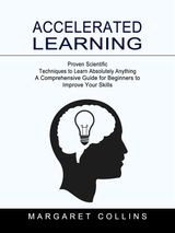 ACCELERATED LEARNING: PROVEN SCIENTIFIC TECHNIQUES TO LEARN ABSOLUTELY ANYTHING (A COMPREHENSIVE GUIDE FOR BEGINNERS TO IMPROVE YOUR SKILLS)