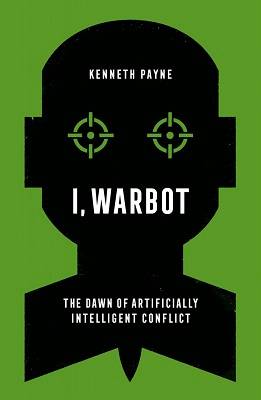 I, Warbot: The Dawn of Artificially Intelligent Conflict by Dr Kenneth Payne