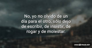 No, yo no olvido de un día para el otro, sólo dejo de escribir, de insistir, de rogar y de molestar.