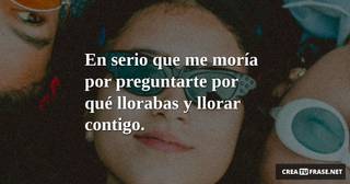 En serio que me moría por preguntarte por qué llorabas y llorar contigo.