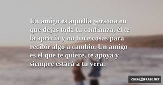 Un amigo es aquella persona en que dejas toda tu confianza, él te la aprecia y no hace cosas para recibir algo a cambio. Un amigo es el que te quiere, te apoya y siempre estará a tu vera.