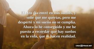El otro día entré en mis sueños, y soñé que me querías, pero me desperté y mi sueño no se cumplía. Ahora lo he conseguido y me he puesto a recordar que hay sueños en la vida, que se hacen realidad.