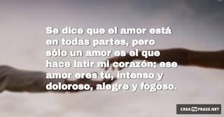 Se dice que el amor está en todas partes, pero sólo un amor es el que hace latir mi corazón; ese amor eres tú, intenso y doloroso, alegre y fogoso.