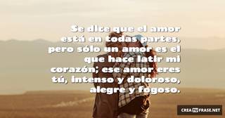Se dice que el amor está en todas partes, pero sólo un amor es el que hace latir mi corazón; ese amor eres tú, intenso y doloroso, alegre y fogoso.