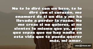 No te lo diré con un beso, te lo diré con el corazón, me enamoré de ti un día y me ha llevado a perder la razón. No me creas si no quieres, si no sientes lo mismo que yo, pero que sepas que no hay nadie en esta vida que te pueda querer más, mi amor.